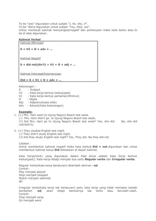 To be “was” digunakan untuk subjek “I, he, she, it”.
To be “Were digunakan untuk subjek “You, they, we”.
Untuk membuat kalimat menyangkal/negatif dan pertanyaan maka kata bantu atau to
be di atas digunakan.
Kalimat Verbal
Kalimat Affirmatif
S + V2 + O + adv + …
Kalimat Negatif
S + did not(din’t) + V1 + O + adj + …
Kalimat Interogatif/pertanyaan
Did + S + V1 + O + adv + …
Keterangan :
S : Subject
V2 : Kata kerja bentuk kedua(past)
V1 : Kata kerja bentuk pertama(infinitive)
O : Objek
Adj : Adjective(kata sifat)
Adv : Adverb(Kata Keterangan)
Example:
1. (+) Mrs. Hani went to Ujung Negoro Beach last week.
(-) Mrs. Hani didn’t go to Ujung Negoro Beach last week.
(?) Did Mrs. Hani go to Ujung Negoro Beash last week? Yes, she did. No, she did
not(didn’t).
2. (+) They studied English last night.
(-) They didn’t study English last night.
(?) Did they study English last night? Yes, They did. No they did not
Catatan :
Untuk membentuk kalimat negatif maka kata bantuk Did + not digunakan dan untuk
membentuk kalimat tanya Did diletakkan di depan kalimat.
Kata Kerja(Verb) yang digunakan dalam Past tense adalah Kata Kerja bentuk
kedua(past). Kata kerja dibagi menjadi dua yaitu Regular verbs dan Irregular verbs.
Regular Verbs(Kata kerja beraturan) ditambah akhiran –ed
Contoh:
Play menjadi played
Stop menjadi stopped
Watch menjadi watched
dll.
Irregular Verbs(kata kerja tak beraturan) yaitu kata kerja yang tidak memakai kaidah
tambahan -ed, akan tetapi bentuknya tak tentu atau berubah-ubah.
Contoh:
Sing menjadi sang
Go menjadi went
 