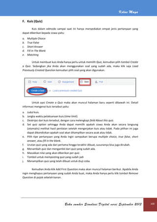 Kelas Maya
Buku sumber Simulasi Digital versi September 2013 100
F. Kuis (Quiz)
Kuis dalam edmodo sampai saat ini hanya menyediakan empat jenis pertanyaan yang
dapat diberikan kepada siswa yaitu:
a. Multiple Choice
b. True False
c. Short Answer
d. Fill In The Blank
e. Matching
Untuk membuat kuis Anda hanya perlu untuk memilih Quiz, kemudian pilih tombol Create
a Quiz. Sedangkan jika Anda akan menggunakan soal yang sudah ada, maka klik saja Load
Previously Created Question kemudian pilih soal yang akan digunakan.
Untuk opsi Create a Quiz maka akan muncul halaman baru seperti dibawah ini. Detail
informasi mengenai kuis tersebut yaitu:
a. Judul kuis.
b. Jangka waktu pelaksanaan kuis (time limit)
c. Deskripsi dari kuis tersebut, dengan cara melengkapi field About this quiz.
d. Set quiz option sehingga Anda dapat memilih apakah siswa Anda akan secara langsung
(otomatis) melihat hasil penilaian setelah mengerjakan kuis atau tidak. Pada pilihan ini juga
dapat dikondisikan apakah soal akan ditampilkan secara acak atau tidak.
e. Pilih tipe pertanyaan yang Anda ingin sampaikan berupa multiple choice, true false, short
answer, atau fill in the blank.
f. Urutan quiz yang ada dari pertama hingga terakhir dibuat, susunanya bisa juga dirubah.
g. Menambah quiz dan mengambil dari quiz yang sudah ada.
h. Masukkan nilai yang akan diberikan per quiz.
i. Tombol untuk memposting quiz yang sudah jadi
j. Menampilkan quiz yang telah dibuat untuk diuji coba.
Kemudian Anda klik Add First Question maka akan muncul halaman berikut. Apabila Anda
ingin menghapus pertanyaan yang sudah Anda buat, maka Anda hanya perlu klik tombol Remove
Question di pojok sebelah kanan.
 