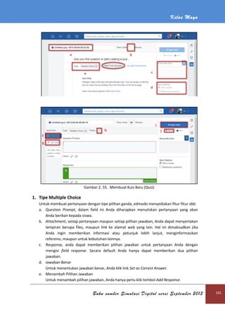 Kelas Maya
Buku sumber Simulasi Digital versi September 2013 101
Gambar 2. 55. Membuat Kuis Baru (Quiz)
1. Tipe Multiple Choice
Untuk membuat pertanyaan dengan tipe pilihan ganda, edmodo menyediakan fitur-fitur sbb:
a. Question Prompt, dalam field ini Anda diharapkan menuliskan pertanyaan yang akan
Anda berikan kepada siswa.
b. Attachment, setiap pertanyaan maupun setiap pilihan jawaban, Anda dapat menyertakan
lampiran berupa files, maupun link ke alamat web yang lain. Hal ini dimaksudkan jika
Anda ingin memberikan informasi atau petunjuk lebih lanjut, menginformasikan
referensi, maupun untuk kebutuhan lainnya.
c. Response, anda dapat memberikan pilihan jawaban untuk pertanyaan Anda dengan
mengisi field response. Secara default Anda hanya dapat memberikan dua pilihan
jawaban.
d. Jawaban Benar
Untuk menentukan jawaban benar, Anda klik link Set as Correct Answer.
e. Menambah Pilihan Jawaban
Untuk menambah pilihan jawaban, Anda hanya perlu klik tombol Add Response.
 