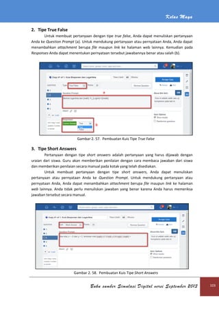 Kelas Maya
Buku sumber Simulasi Digital versi September 2013 103
2. Tipe True False
Untuk membuat pertanyaan dengan tipe true false, Anda dapat menuliskan pertanyaan
Anda ke Question Prompt (a). Untuk mendukung pertanyaan atau pernyataan Anda, Anda dapat
menambahkan attachment berupa file maupun link ke halaman web lainnya. Kemudian pada
Responses Anda dapat menentukan pernyataan tersebut jawabannya benar atau salah (b).
Gambar 2. 57. Pembuatan Kuis Tipe True False
3. Tipe Short Answers
Pertanyaan dengan tipe short answers adalah pertanyaan yang harus dijawab dengan
uraian dari siswa. Guru akan memberikan penilaian dengan cara membaca jawaban dari siswa
dan memberikan penilaian secara manual pada kotak yang telah disediakan.
Untuk membuat pertanyaan dengan tipe short answers, Anda dapat menuliskan
pertanyaan atau pernyataan Anda ke Question Prompt. Untuk mendukung pertanyaan atau
pernyataan Anda, Anda dapat menambahkan attachment berupa file maupun link ke halaman
web lainnya. Anda tidak perlu menuliskan jawaban yang benar karena Anda harus memeriksa
jawaban tersebut secara manual.
Gambar 2. 58. Pembuatan Kuis Tipe Short Answers
 