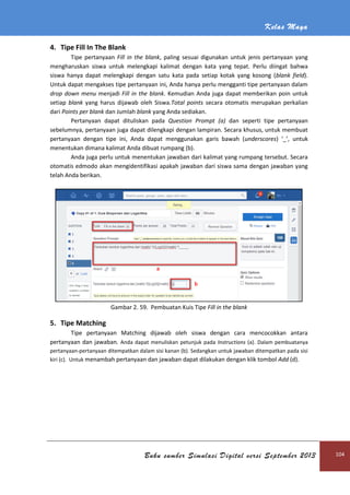 Kelas Maya
Buku sumber Simulasi Digital versi September 2013 104
4. Tipe Fill In The Blank
Tipe pertanyaan Fill in the blank, paling sesuai digunakan untuk jenis pertanyaan yang
mengharuskan siswa untuk melengkapi kalimat dengan kata yang tepat. Perlu diingat bahwa
siswa hanya dapat melengkapi dengan satu kata pada setiap kotak yang kosong (blank field).
Untuk dapat mengakses tipe pertanyaan ini, Anda hanya perlu mengganti tipe pertanyaan dalam
drop down menu menjadi Fill in the blank. Kemudian Anda juga dapat memberikan poin untuk
setiap blank yang harus dijawab oleh Siswa.Total points secara otomatis merupakan perkalian
dari Points per blank dan Jumlah blank yang Anda sediakan.
Pertanyaan dapat dituliskan pada Question Prompt (a) dan seperti tipe pertanyaan
sebelumnya, pertanyaan juga dapat dilengkapi dengan lampiran. Secara khusus, untuk membuat
pertanyaan dengan tipe ini, Anda dapat menggunakan garis bawah (underscores) ‘_’, untuk
menentukan dimana kalimat Anda dibuat rumpang (b).
Anda juga perlu untuk menentukan jawaban dari kalimat yang rumpang tersebut. Secara
otomatis edmodo akan mengidentifikasi apakah jawaban dari siswa sama dengan jawaban yang
telah Anda berikan.
Gambar 2. 59. Pembuatan Kuis Tipe Fill in the blank
5. Tipe Matching
Tipe pertanyaan Matching dijawab oleh siswa dengan cara mencocokkan antara
pertanyaan dan jawaban. Anda dapat menuliskan petunjuk pada Instructions (a). Dalam pembuatanya
pertanyaan-pertanyaan ditempatkan dalam sisi kanan (b). Sedangkan untuk jawaban ditempatkan pada sisi
kiri (c). Untuk menambah pertanyaan dan jawaban dapat dilakukan dengan klik tombol Add (d).
 