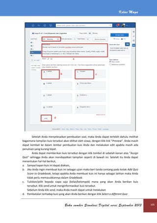 Kelas Maya
Buku sumber Simulasi Digital versi September 2013 105
Setelah Anda menyelesaikan pembuatan soal, maka Anda dapat terlebih dahulu melihat
bagaimana tampilan kuis tersebut akan dilihat oleh siswa, dengan klik link “Preview”. Anda masih
dapat kembali ke dalam lembar pembuatan kuis Anda dan melakukan edit apabila masih ada
penulisan yang kurang tepat.
Anda dapat memberikan kuis tersebut dengan klik tombol di sebelah kanan atas “Assign
Quiz” sehingga Anda akan mendapatkan tampilan seperti di bawah ini. Setelah itu Anda dapat
menentukan hal-hal berikut,
a. Sampai kapan kuis ini dapat diakses,
b. Jika Anda ingin membuat kuis ini sebagai ujian maka beri tanda centang pada kotak Add Quiz
Score to Gradebook, tetapi apabila Anda membuat kuis ini hanya sebagai latihan maka Anda
tidak perlu memasukkannya dalam Gradebook.
c. Tuliskan/pilih kepada siapa saja (kelas/kelompok) mana yang akan Anda berikan kuis
tersebut. Klik send untuk menginformasikan kuis tersebut.
Sebelum Anda klik send, maka Anda masih dapat untuk melakukan
d. Pembatalan terhadap kuis yang akan Anda berikan dengan klik Select a different Quiz
 