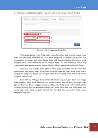 Kelas Maya
Buku sumber Simulasi Digital versi September 2013 106
e. Melakukan perbaikan terhadap kuis yang akan Anda berikan dengan klik Edit this Quiz
Gambar 2. 60. Penggunaan Assign Quiz
Perlu diingat bahwa ketika Anda sudah menginformasikan kuis tersebut kepada siswa,
maka Anda tidak dapat melakukan edit. Anda dapat menghapus kuis tersebut, tetapi Anda akan
mendapatkan peringatan dari sistem bahwa Anda tidak direkomendasikan oleh sistem untuk
menghapus kuis, karena ketika sebuah kuis dihapus maka Anda akan kehilangan semua yang
telah Anda kerjakan yaitu seluruh pertanyaan dan juga seluruh jawaban dan gradebook siswa.
Setiap kuis yang tersedia dalam edmodo hanya dapat dikerjakan oleh siswa satu kali.
Apabila Anda ingin supaya siswa Anda dapat mengerjakannya lagi, maka Anda harus berikan
(assign) kuis yang baru dengan cara mengambilnya dari kuis yang sudah Anda buat (load a
previously created Quiz).
Dalam edmodo Anda juga dapat membuat bank soal yang kemudian dapat Anda panggil
sewaktu-waktu. Setiap Anda membuat kuis, secara otomatis kuis tsb akan tersimpan dalam
edmodo dan Anda dapat menggunakannya sewaktu-waktu. Anda hanya perlu memilih Load a
previously created Quiz dan kemudian memilih dari daftar nama kuis yang sudah Anda buat
sebelumnya. Anda dapat mengedit kembali kuis tersebut dan memberikan batas waktu
pengerjaan yang baru.
 