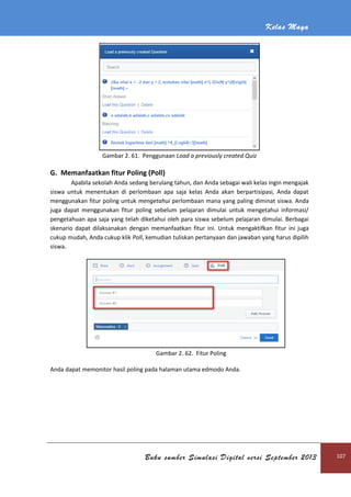 Kelas Maya
Buku sumber Simulasi Digital versi September 2013 107
Gambar 2. 61. Penggunaan Load a previously created Quiz
G. Memanfaatkan fitur Poling (Poll)
Apabila sekolah Anda sedang berulang tahun, dan Anda sebagai wali kelas ingin mengajak
siswa untuk menentukan di perlombaan apa saja kelas Anda akan berpartisipasi, Anda dapat
menggunakan fitur poling untuk mengetahui perlombaan mana yang paling diminat siswa. Anda
juga dapat menggunakan fitur poling sebelum pelajaran dimulai untuk mengetahui informasi/
pengetahuan apa saja yang telah diketahui oleh para siswa sebelum pelajaran dimulai. Berbagai
skenario dapat dilaksanakan dengan memanfaatkan fitur ini. Untuk mengaktifkan fitur ini juga
cukup mudah, Anda cukup klik Poll, kemudian tuliskan pertanyaan dan jawaban yang harus dipilih
siswa.
Gambar 2. 62. Fitur Poling
Anda dapat memonitor hasil poling pada halaman utama edmodo Anda.
 