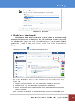 H. Edmodo Planner sebagai Kalender
Edmodo Planner dapat Anda fungsikan untuk menginformasikan berbagai kegiatan yang
Anda laksanakan, baik berupa berupa kegiatan yang akan
yang sedang terjadi di suatu group.
navigation bar yang ada di bagian kanan
Planner.
1. Klik Edmodo Planner ikon
2. Pilih diantara Week/Month
minggu Anda.
 Coming Soon: Semua
 Someday: Tugas yang anda rencanakan menyelesaikan
 Month: Menampilkan semua kegiatan di suatu bulan, tetapi tidak ditampilkan
Soon atau Someday.
Klik di Assignment untuk melihat isi, lampiran dan berapa banyak yang mengerjakan tugas.
Buku sumber Simulasi Digital versi September 2013
Gambar 2. 63. Hasil Poling
sebagai Kalender
dapat Anda fungsikan untuk menginformasikan berbagai kegiatan yang
, baik berupa berupa kegiatan yang akan berlangsung, penugasan dan proyek
yang sedang terjadi di suatu group. Untuk melihat Edmodo Planner Anda hanya perlu klik pada
yang ada di bagian kanan halaman edmodo Anda. Berikut tampilan
di the Apps Toolbar pada sisi kanan.
Week/Month. Week digunakan untuk menampilkan semua kegiatan di setiap
Semua kegiatan yang telah direncanakan untuk bulan selanjutnya.
: Tugas yang anda rencanakan menyelesaikan di masa depan.
: Menampilkan semua kegiatan di suatu bulan, tetapi tidak ditampilkan
untuk melihat isi, lampiran dan berapa banyak yang mengerjakan tugas.
Kelas Maya
Buku sumber Simulasi Digital versi September 2013 108
dapat Anda fungsikan untuk menginformasikan berbagai kegiatan yang
berlangsung, penugasan dan proyek
Anda hanya perlu klik pada
Berikut tampilan Edmodo
digunakan untuk menampilkan semua kegiatan di setiap
kegiatan yang telah direncanakan untuk bulan selanjutnya.
di masa depan.
: Menampilkan semua kegiatan di suatu bulan, tetapi tidak ditampilkan Coming
untuk melihat isi, lampiran dan berapa banyak yang mengerjakan tugas.
 