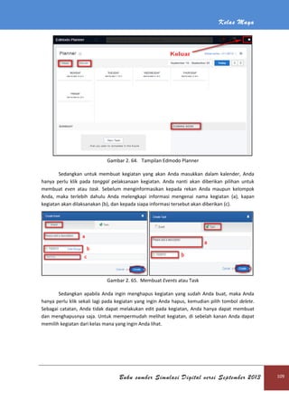 Kelas Maya
Buku sumber Simulasi Digital versi September 2013 109
Gambar 2. 64. Tampilan Edmodo Planner
Sedangkan untuk membuat kegiatan yang akan Anda masukkan dalam kalender, Anda
hanya perlu klik pada tanggal pelaksanaan kegiatan. Anda nanti akan diberikan pilihan untuk
membuat even atau task. Sebelum menginformasikan kepada rekan Anda maupun kelompok
Anda, maka terlebih dahulu Anda melengkapi informasi mengenai nama kegiatan (a), kapan
kegiatan akan dilaksanakan (b), dan kepada siapa informasi tersebut akan diberikan (c).
Gambar 2. 65. Membuat Events atau Task
Sedangkan apabila Anda ingin menghapus kegiatan yang sudah Anda buat, maka Anda
hanya perlu klik sekali lagi pada kegiatan yang ingin Anda hapus, kemudian pilih tombol delete.
Sebagai catatan, Anda tidak dapat melakukan edit pada kegiatan, Anda hanya dapat membuat
dan menghapusnya saja. Untuk mempermudah melihat kegiatan, di sebelah kanan Anda dapat
memilih kegiatan dari kelas mana yang ingin Anda lihat.
 