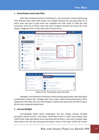 Kelas Maya
Buku sumber Simulasi Digital versi September 2013 110
I. Pemanfaatan Search dan Filter
Anda dapat melakukan pencarian terhadap guru, siswa, komunitas, maupun posting yang
telah dilakukan dalam kelas Anda dengan cara mengetik keyword dari kata yang Anda cari di
search posts yang ada di pojok kanan atas navigation bar Anda. Selain itu Anda jika anda
mempunyai seribu file di Library maka anda akan mengalami kesulitan jika menari file, maka
dengan menggunakan fitur ini akan lebih cepat untuk pencarian.
Gambar 2. 66. Pemanfaatan search dan filter
Sedangkan untuk membantu Anda dalam melihat posting yang tersedia, maka Anda dapat
memanfaatkan fasilitas filter sehingga Anda hanya dapat melihat posting berdasarkan Alerts,
Assignments, RSS Feeds, Polls, dan Recent Repplies. Apabila Anda ingin keluar dari filter tersebut,
klik link close x yang ada di pojok kanan.
J. Lencana (Badge)
Lencana/Badge adalah sebuah penghargaan dari guru kepada siswanya terhadap
pencapaian prestasi tertentu. Anda dapat memberikan lencana ini tidak hanya kepada siswa
terbaik Anda, tetapi juga kepada siswa yang paling aktif berdiskusi, siswa yang menjawab tugas
Anda pertama kali, dan juga pencapaian-pencapaian lainnya. Anda dapat memlih dari lencara
 