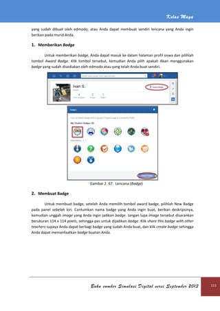 Kelas Maya
Buku sumber Simulasi Digital versi September 2013 111
yang sudah dibuat oleh edmodo, atau Anda dapat membuat sendiri lencana yang Anda ingin
berikan pada murid Anda.
1. Memberikan Badge
Untuk memberikan badge, Anda dapat masuk ke dalam halaman profil siswa dan pilihlah
tombol Award Badge. Klik tombol tersebut, kemudian Anda pilih apakah Akan menggunakan
badge yang sudah disediakan oleh edmodo atau yang telah Anda buat sendiri.
Gambar 2. 67. Lencana (Badge)
2. Membuat Badge
Untuk membuat badge, setelah Anda memilih tombol award badge, pilihlah New Badge
pada panel sebelah kiri. Cantumkan nama badge yang Anda ingin buat, berikan deskripsinya,
kemudian unggah image yang Anda ingin jadikan badge. Jangan lupa image tersebut disarankan
berukuran 114 x 114 pixels, sehingga pas untuk dijadikan badge. Klik share this badge with other
teachers supaya Anda dapat berbagi badge yang sudah Anda buat, dan klik create badge sehingga
Anda dapat memanfaatkan badge buatan Anda.
 