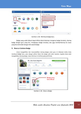 Kelas Maya
Buku sumber Simulasi Digital versi September 2013 112
Gambar 2. 68. Membuat badge baru
Badge yang sudah dibuat dapat dilihat detail deskripsi mengenai badge tersebut, sharing
badge dengan guru yang lain, menghapus badge tersebut, dan juga memberikannya ke siswa
yang kita kehendaki dengan klik award badge.
3. Share or Unshare Badge
Untuk mengaktifkan dan menonaktifkan sharing badges antar guru ini dilakukan ketika Anda
membuat badge baru, yaitu dengan pilihan Share this badge with other teachers. Apabila Anda telah
mengaktifkan sharing badge, maka informasi ini terlihat pada profil Anda.
Gambar 2. 69. Share a Badge
 