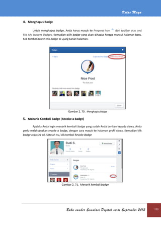 Kelas Maya
Buku sumber Simulasi Digital versi September 2013 113
4. Menghapus Badge
Untuk menghapus badge, Anda harus masuk ke Progress ikon dari toolbar atas and
klik My Student Badges. Kemudian pilih badge yang akan dihapus hingga muncul halaman baru.
Klik tombol delete this badge di ujung kanan halaman.
Gambar 2. 70. Menghapus Badge
5. Manarik Kembali Badge (Revoke a Badge)
Apabila Anda ingin menarik kembali badge yang sudah Anda berikan kepada siswa, Anda
perlu melaksanakan revoke a badge, dengan cara masuk ke halaman profil siswa. Kemudian klik
badge atau see all. Setelah itu, klik tombol Revoke Badge
Gambar 2. 71. Menarik kembali badge
 