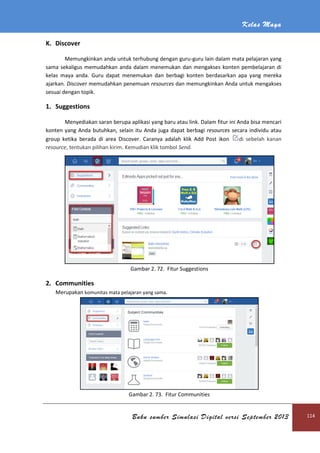 Kelas Maya
Buku sumber Simulasi Digital versi September 2013 114
K. Discover
Memungkinkan anda untuk terhubung dengan guru-guru lain dalam mata pelajaran yang
sama sekaligus memudahkan anda dalam menemukan dan mengakses konten pembelajaran di
kelas maya anda. Guru dapat menemukan dan berbagi konten berdasarkan apa yang mereka
ajarkan. Discover memudahkan penemuan resources dan memungkinkan Anda untuk mengakses
sesuai dengan topik.
1. Suggestions
Menyediakan saran berupa aplikasi yang baru atau link. Dalam fitur ini Anda bisa mencari
konten yang Anda butuhkan, selain itu Anda juga dapat berbagi resources secara individu atau
group ketika berada di area Discover. Caranya adalah klik Add Post ikon di sebelah kanan
resource, tentukan pilihan kirim. Kemudian klik tombol Send.
Gambar 2. 72. Fitur Suggestions
2. Communities
Merupakan komunitas mata pelajaran yang sama.
Gambar 2. 73. Fitur Communities
 
