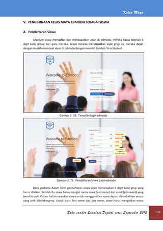 Kelas Maya
Buku sumber Simulasi Digital versi September 2013 116
V. PENGGUNAAN KELAS MAYA EDMODO SEBAGAI SISWA
A. Pendaftaran Siswa
Sebelum siswa mendaftar dan mendapatkan akun di edmodo, mereka harus dibekali 6
digit kode group dari guru mereka. Sekali mereka mendapatkan kode grup ini, mereka dapat
dengan mudah membuat akun di edmodo dengan memilih tombol I’m a Student.
Gambar 2. 75. Tampilan login edmodo
Gambar 2. 76. Pendaftaran Siswa pada edmodo
Baris pertama dalam form pendaftaran siswa akan menanyakan 6 digit kode grup yang
harus diisikan. Setelah itu siswa harus mengisi nama siswa (username) dan sandi (password) yang
bersifat unik. Dalam hal ini sarankan siswa untuk menggunakan nama depan ditambahkan sesuai
yang unik dibelakangnya. Untuk baris first name dan last name, siswa harus mengisikan nama
 