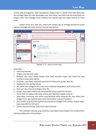 Kelas Maya
Buku sumber Simulasi Digital versi September 2013 117
mereka yang sesungguhnya. Dalam pendaftaran sebagai siswa ini, alamat email tidak diharuskan
diisi sehingga dapat diisi atau dikosongkan saja. Akan tetapi, akan lebih baik jika email tetap diisi
dengan email siswa sehingga setiap notifikasi dari edmodo juga akan dapat terkirim ke email
siswa.
Setelah semua baris telah diisi, silakan pilih tombol sign up sehingga pendaftaran dapat
diproses. Sehingga aan tampil halaman beranda siswa berikut.
Gambar 2. 77. Halaman Home Siswa
Keterangan :
a. Home atau beranda.
b. Progress atau kemajuan siswa.
c. Backpack atau ransel adalah tempat untuk siswa membaca materi atau media lain yang
membantu siswa dalam belajar.
d. Pencarian, siswa dapat melakukan pencarian terhadap posts, groups, users dll.
e. Notifications atau pemberitahuan.
f. Me, adalah akun pengguna atau siswa untuk melakukan pengubahan profil siswa sendiri.
g. Akun user atau siswa sama dengan menu Me.
h. Groups, siswa dapat melihat atau menambahkan groups pada form tersebut.
i. Parent Code merupakan kode yang nantinya akan diberikan kepada orang tua.
j. Siswa dapat memasang note hal-hal yang berkaitan dalam pelajaran dan akan dilihat oleh
pengguna lain, agar dapat bersama-sama memecahkan suatu permasalahan.
k. Suatu wadah yang menampung beberapa posting dari pengguna lain, groups, maupun tugas-
tugas yang diberikan oleh guru.
l. Planner atau perencanaan yang tampil seperti kalender
Fitur tambahan edmodo yang membantu siswa dalam proses belajar, fitur tersebut berisi
beberapa aplikasi dan rencana belajar.
 