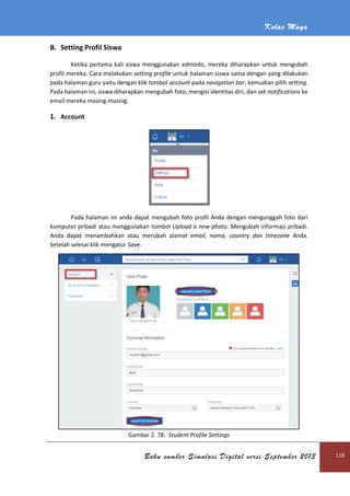 Kelas Maya
Buku sumber Simulasi Digital versi September 2013 118
B. Setting Profil Siswa
Ketika pertama kali siswa menggunakan edmodo, mereka diharapkan untuk mengubah
profil mereka. Cara melakukan setting profile untuk halaman siswa sama dengan yang dilakukan
pada halaman guru yaitu dengan klik tombol account pada navigation bar, kemudian pilih setting.
Pada halaman ini, siswa diharapkan mengubah foto, mengisi identitas diri, dan set notifications ke
email mereka masing-masing.
1. Account
Pada halaman ini anda dapat mengubah foto profil Anda dengan mengunggah foto dari
komputer pribadi atau menggunakan tombol Upload a new photo. Mengubah informasi pribadi.
Anda dapat menambahkan atau merubah alamat email, nama, country dan timezone Anda.
Setelah selesai klik mengatur Save.
Gambar 2. 78. Student Profile Settings
 