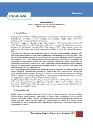 Buku sumber Simulasi Digital versi September 2013 11
Pendahuluan
SIMULASI DIGITAL
Upaya Mengomunikasikan Gagasan atau Konsep
Melalui Presentasi Digital
A. Latar Belakang
Teknologi informasi telah merambah pada hampir seluruh spektrum kehidupan manusia. Percepatan
perkembangan teknologinya semakin meningkat secara berlipat sebagai akibat pertumbuhan
pembaharuan dan penyelarasan kebutuhan manusia.
Pada tataran penggunaan teknologi sebagai media pengelolaan informasi, teknologi informasi telah
mulai diajarkan bagi siswa SMK sejak tahun 2000, dalam kemasan Mata Pelajaran Kemampuan
Komputer dan Pengelolaan Informasi (KKPI). Mata pelajaran “KKPI”, dalam sebutan nama mata
pelajaran lain sejenis, juga mulai tumbuh pada jenjang pendidikan di bawah dan yang setingkat dengan
SMK.
Pengenalan fungsi komputer bagi siswa dan terutama, mahasiswa, serta masyarakat luas sudah lebih
dari sekadar pengelolaan informasi sebagai langkah awal mendapatkan informasi lebih cepat. Siswa
pada jenjang pendidikan menengah di lokasi tertentu, kota besar atau sekolah yang sudah memberikan
mata pelajaran “KKPI”, tidak dapat menunggu lebih lama lagi untuk memanfaatkan kemudahan dan
percepatan teknologi informasi, terlebih pada masa yang sudah memasuki era digital. Pertumbuhan dan
percepatan teknologi harus dimanfaatkan. Justru pemanfaatan kemudahan dan percepatan teknologi
informasi ini akan menjadi bumerang yang merugikan siswa bila tidak diarahkan pada materi yang
bermanfaat bagi siswa dan masyarakat luas.
Pada tataran pengelolaan informasi untuk mendapat informasi lebih cepat, mata pelajaran KKPI telah
berhasil mengubah kesadaran siswa memasuki era informasi. Kesadaran tersebut masih bersifat pasif,
masih sebagai penerima informasi. Peningkatan tataran ini adalah kesadaran menggunakan teknologi
informasi sebagai media berbagi (sharing) informasi kepada pihak lain. Di luar kendali pendidikan, media
sosial juga berkembang cepat dan justru lebih merebak, sangat luas.
Karya-karya digital demikian dekatnya dengan, bahkan masuk dalam, kehidupan kita tanpa kita sadari
pada masa sekarang. Pemanfaatan digitalisasi tersebut harus diberi warna pendidikan. Salah satu
bentuk karya digital tersebut adalah buku digital yang nirkertas, yang justru dapat diperkaya dengan
media dengar-pandang (audio-visual).
B. Berbagi Informasi
Berbagi informasi merupakan kebutuhan semua orang. Di dunia pendidikan, bagi guru, berbagi
informasi kepada siswa merupakan tugas pokok, di samping tugas menunjukkan cara memperoleh
informasi. Bagi siswa, berbagi informasi merupakan media mengomunikasikan gagasan atau konsep
kepada pihak lain. Terlebih lagi bagi siswa SMK, mengomunikasikan gagasan atau konsep menjadi
semakin penting, hampir sama pentingnya dengan gagasan atau konsep yang didapat sebagai solusi
untuk mengatasi masalah.
Pendahuluan
 