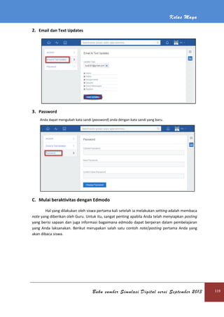 Kelas Maya
Buku sumber Simulasi Digital versi September 2013 119
2. Email dan Text Updates
3. Password
Anda dapat mengubah kata sandi (password) anda dengan kata sandi yang baru.
C. Mulai beraktivitas dengan Edmodo
Hal yang dilakukan oleh siswa pertama kali setelah ia melakukan setting adalah membaca
note yang diberikan oleh Guru. Untuk itu, sangat penting apabila Anda telah menyiapkan posting
yang berisi sapaan dan juga informasi bagaimana edmodo dapat berperan dalam pembelajaran
yang Anda laksanakan. Berikut merupakan salah satu contoh note/posting pertama Anda yang
akan dibaca siswa.
 