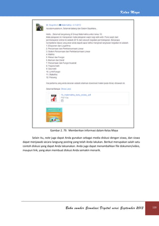 Kelas Maya
Buku sumber Simulasi Digital versi September 2013 120
Gambar 2. 79. Memberikan Informasi dalam Kelas Maya
Selain itu, note juga dapat Anda gunakan sebagai media diskusi dengan siswa, dan siswa
dapat menjawab secara langsung posting yang telah Anda lakukan. Berikut merupakan salah satu
contoh diskusi yang dapat Anda laksanakan. Anda juga dapat menambahkan file dokumen/video,
maupun link, yang akan membuat diskusi Anda semakin menarik.
 