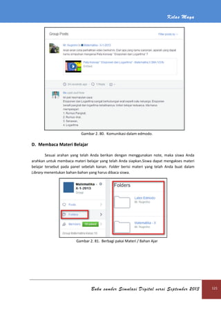 Kelas Maya
Buku sumber Simulasi Digital versi September 2013 121
Gambar 2. 80. Komunikasi dalam edmodo.
D. Membaca Materi Belajar
Sesuai arahan yang telah Anda berikan dengan menggunakan note, maka siswa Anda
arahkan untuk membaca materi belajar yang telah Anda siapkan.Siswa dapat mengakses materi
belajar tersebut pada panel sebelah kanan. Folder berisi materi yang telah Anda buat dalam
Library menentukan bahan-bahan yang harus dibaca siswa.
Gambar 2. 81. Berbagi pakai Materi / Bahan Ajar
 