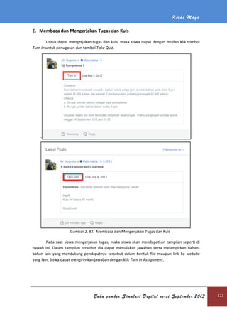 Kelas Maya
Buku sumber Simulasi Digital versi September 2013 122
E. Membaca dan Mengerjakan Tugas dan Kuis
Untuk dapat mengerjakan tugas dan kuis, maka siswa dapat dengan mudah klik tombol
Turn In untuk penugasan dan tombol Take Quiz.
`
Gambar 2. 82. Membaca dan Mengerjakan Tugas dan Kuis
Pada saat siswa mengerjakan tugas, maka siswa akan mendapatkan tampilan seperti di
bawah ini. Dalam tampilan tersebut dia dapat menuliskan jawaban serta melampirkan bahan-
bahan lain yang mendukung pendapatnya tersebut dalam bentuk file maupun link ke website
yang lain. Siswa dapat mengirimkan jawaban dengan klik Turn In Assignment.
 