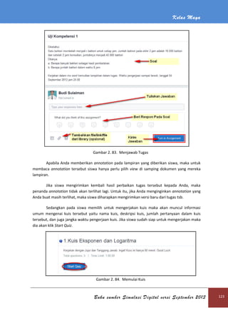 Kelas Maya
Buku sumber Simulasi Digital versi September 2013 123
Gambar 2. 83. Menjawab Tugas
Apabila Anda memberikan annotation pada lampiran yang diberikan siswa, maka untuk
membaca annotation tersebut siswa hanya perlu pilih view di samping dokumen yang mereka
lampiran.
Jika siswa mengirimkan kembali hasil perbaikan tugas tersebut kepada Anda, maka
penanda annotation tidak akan terlihat lagi. Untuk itu, jika Anda menginginkan annotation yang
Anda buat masih terlihat, maka siswa diharapkan mengirimkan versi baru dari tugas tsb.
Sedangkan pada siswa memilih untuk mengerjakan kuis maka akan muncul informasi
umum mengenai kuis tersebut yaitu nama kuis, deskripsi kuis, jumlah pertanyaan dalam kuis
tersebut, dan juga jangka waktu pengerjaan kuis. Jika siswa sudah siap untuk mengerjakan maka
dia akan klik Start Quiz.
Gambar 2. 84. Memulai Kuis
 