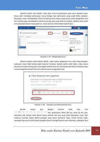 Kelas Maya
Buku sumber Simulasi Digital versi September 2013 124
Setelah tombol start dipilih, maka akan muncul pertanyaan yang harus dijawab siswa.
Siswa akan mendapat pertanyaan sesuai dengan tipe pertanyaan yang sudah Anda sediakan.
Kemudian siswa mendapatkan informasi berapa lama waktu yang tersisa untuk pengerjaan kuis
dan mereka juga mendapatkan informasi berapa soal yang telah ia kerjakan. Apabila siswa telah
menyelesaikan dalam menjawab kuis, maka dia harus klik tombol Submit Quiz.
Gambar 2. 85. Mengerjakan Kuis
Selama tombol submit belum dipilih, maka waktu pengerjaan kuis akan tetap berjalan,
walaupun siswa tidak berada pada halaman tersebut. Apabila waktu telah habis, maka secara
otomatis tes akan ditutup dan siswa dapat melihat hasil kuis tsb (hanya jika Anda menyetujui opsi
untuk menginformasikan hasil kuis setelah siswa mengerjakannya).
Gambar 2. 86. Tampilan saat Menyelesikan Kuis
Berilah respon quiz dengan memilih salah satu icon
dari pertanyaan What did you think of this quiz.
Kemudian klik tombol View Result untuk melihat hasil kuis yang telah dikerjakan siswa. Dari
halaman tersebut dapat dilihat jawaban yang benar berwarna hijau, merah berarti salah,
setengah hijau dan merah berarti jawaban benar setengah karena soal matching, sedangkan biru
 