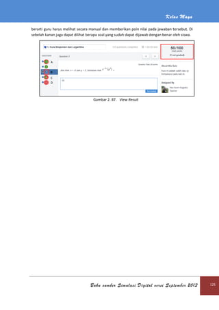Kelas Maya
Buku sumber Simulasi Digital versi September 2013 125
berarti guru harus melihat secara manual dan memberikan poin nilai pada jawaban tersebut. Di
sebelah kanan juga dapat dilihat berapa soal yang sudah dapat dijawab dengan benar oleh siswa.
Gambar 2. 87. View Result
 