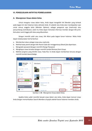 Kelas Maya
Buku sumber Simulasi Digital versi September 2013 126
VI. PENGELOLAAN AKTIFITAS PEMBELAJARAN
A. Manajemen Siswa dalam Kelas
Untuk mengatur siswa dalam kelas, Anda dapat mengeklik link Member yang terletak
pada bagian kiri dari halaman kelas edmodo Anda. Di sebelah atas Anda akan mendapatkan opsi
untuk semua anggota kelas (Member Options), sebagai pengamat saja (read-only) atau
penyumbang (contributor), selain itu Anda dapat mencetak informasi member dengan klik print.
Kemudian nanti tinggal pilih data yang dibutuhkan.
Dengan memilih salah satu siswa, klik More pada bagian kanan halaman. Maka Anda
dapat melaksanakan hal-hal berikut:
a. Memberikan akses sebagai siswa atau read-only.
b. Melihat kode parent dengan klik Parent Code dan menggantinya (Reset) jika diperlukan.
c. Mengubah password dengan memilih Change Password.
d. Menghapus siswa tersebut dengan memilih tombol Remove from Group.
e. Melihat progress yang dimiliki siswa. Pada fitur ini Anda dapat memberikan lencana dengan
memilih tombol Award Badge.
Gambar 2. 88. Manajemen Siswa dalam Kelas
Apabila Anda sudah memiliki banyak siswa dalam satu kelas, Anda dapat mencari siswa
Anda dengan memanfaatkan Search Members di pojok sebelah kanan halaman members Anda.
 