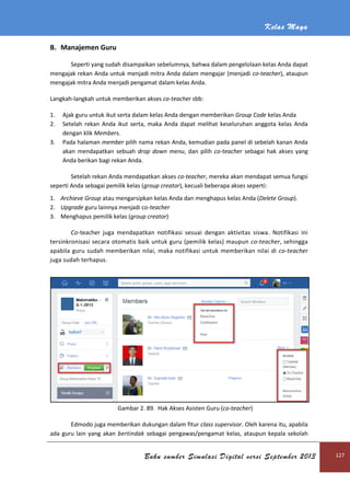 Kelas Maya
Buku sumber Simulasi Digital versi September 2013 127
B. Manajemen Guru
Seperti yang sudah disampaikan sebelumnya, bahwa dalam pengelolaan kelas Anda dapat
mengajak rekan Anda untuk menjadi mitra Anda dalam mengajar (menjadi co-teacher), ataupun
mengajak mitra Anda menjadi pengamat dalam kelas Anda.
Langkah-langkah untuk memberikan akses co-teacher sbb:
1. Ajak guru untuk ikut serta dalam kelas Anda dengan memberikan Group Code kelas Anda
2. Setelah rekan Anda ikut serta, maka Anda dapat melihat keseluruhan anggota kelas Anda
dengan klik Members.
3. Pada halaman member pilih nama rekan Anda, kemudian pada panel di sebelah kanan Anda
akan mendapatkan sebuah drop down menu, dan pilih co-teacher sebagai hak akses yang
Anda berikan bagi rekan Anda.
Setelah rekan Anda mendapatkan akses co-teacher, mereka akan mendapat semua fungsi
seperti Anda sebagai pemilik kelas (group creator), kecuali beberapa akses seperti:
1. Archieve Group atau mengarsipkan kelas Anda dan menghapus kelas Anda (Delete Group).
2. Upgrade guru lainnya menjadi co-teacher
3. Menghapus pemilik kelas (group creator)
Co-teacher juga mendapatkan notifikasi sesuai dengan aktivitas siswa. Notifikasi ini
tersinkronisasi secara otomatis baik untuk guru (pemilik kelas) maupun co-teacher, sehingga
apabila guru sudah memberikan nilai, maka notifikasi untuk memberikan nilai di co-teacher
juga sudah terhapus.
Gambar 2. 89. Hak Akses Asisten Guru (co-teacher)
Edmodo juga memberikan dukungan dalam fitur class supervisor. Oleh karena itu, apabila
ada guru lain yang akan bertindak sebagai pengawas/pengamat kelas, ataupun kepala sekolah
 