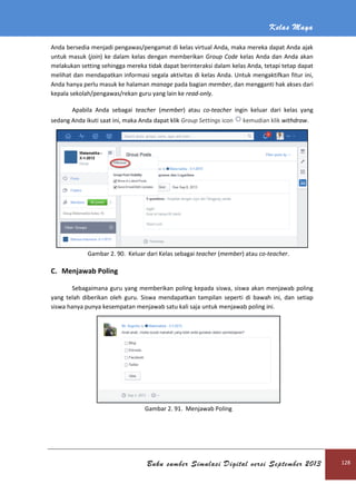 Kelas Maya
Buku sumber Simulasi Digital versi September 2013 128
Anda bersedia menjadi pengawas/pengamat di kelas virtual Anda, maka mereka dapat Anda ajak
untuk masuk (join) ke dalam kelas dengan memberikan Group Code kelas Anda dan Anda akan
melakukan setting sehingga mereka tidak dapat berinteraksi dalam kelas Anda, tetapi tetap dapat
melihat dan mendapatkan informasi segala aktivitas di kelas Anda. Untuk mengaktifkan fitur ini,
Anda hanya perlu masuk ke halaman manage pada bagian member, dan mengganti hak akses dari
kepala sekolah/pengawas/rekan guru yang lain ke read-only.
Apabila Anda sebagai teacher (member) atau co-teacher ingin keluar dari kelas yang
sedang Anda ikuti saat ini, maka Anda dapat klik Group Settings icon kemudian klik withdraw.
Gambar 2. 90. Keluar dari Kelas sebagai teacher (member) atau co-teacher.
C. Menjawab Poling
Sebagaimana guru yang memberikan poling kepada siswa, siswa akan menjawab poling
yang telah diberikan oleh guru. Siswa mendapatkan tampilan seperti di bawah ini, dan setiap
siswa hanya punya kesempatan menjawab satu kali saja untuk menjawab poling ini.
Gambar 2. 91. Menjawab Poling
 