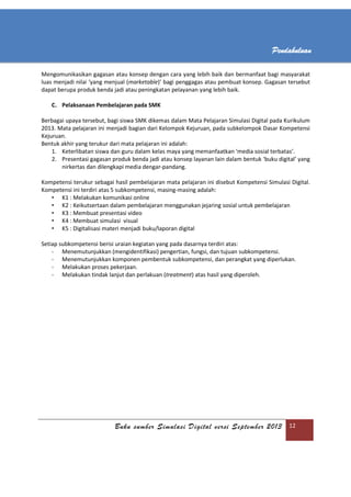 Buku sumber Simulasi Digital versi September 2013 12
Pendahuluan
Mengomunikasikan gagasan atau konsep dengan cara yang lebih baik dan bermanfaat bagi masyarakat
luas menjadi nilai ‘yang menjual (marketable)’ bagi penggagas atau pembuat konsep. Gagasan tersebut
dapat berupa produk benda jadi atau peningkatan pelayanan yang lebih baik.
C. Pelaksanaan Pembelajaran pada SMK
Berbagai upaya tersebut, bagi siswa SMK dikemas dalam Mata Pelajaran Simulasi Digital pada Kurikulum
2013. Mata pelajaran ini menjadi bagian dari Kelompok Kejuruan, pada subkelompok Dasar Kompetensi
Kejuruan.
Bentuk akhir yang terukur dari mata pelajaran ini adalah:
1. Keterlibatan siswa dan guru dalam kelas maya yang memanfaatkan ‘media sosial terbatas’.
2. Presentasi gagasan produk benda jadi atau konsep layanan lain dalam bentuk ‘buku digital’ yang
nirkertas dan dilengkapi media dengar-pandang.
Kompetensi terukur sebagai hasil pembelajaran mata pelajaran ini disebut Kompetensi Simulasi Digital.
Kompetensi ini terdiri atas 5 subkompetensi, masing-masing adalah:
• K1 : Melakukan komunikasi online
• K2 : Keikutsertaan dalam pembelajaran menggunakan jejaring sosial untuk pembelajaran
• K3 : Membuat presentasi video
• K4 : Membuat simulasi visual
• K5 : Digitalisasi materi menjadi buku/laporan digital
Setiap subkompetensi berisi uraian kegiatan yang pada dasarnya terdiri atas:
- Menemutunjukkan (mengidentifikasi) pengertian, fungsi, dan tujuan subkompetensi.
- Menemutunjukkan komponen pembentuk subkompetensi, dan perangkat yang diperlukan.
- Melakukan proses pekerjaan.
- Melakukan tindak lanjut dan perlakuan (treatment) atas hasil yang diperoleh.
 