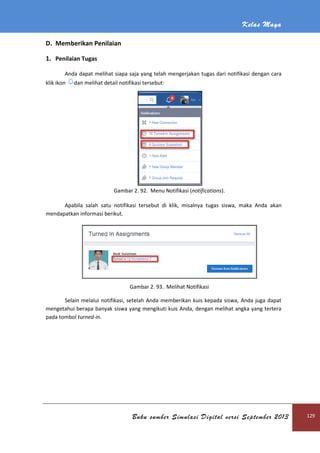 Kelas Maya
Buku sumber Simulasi Digital versi September 2013 129
D. Memberikan Penilaian
1. Penilaian Tugas
Anda dapat melihat siapa saja yang telah mengerjakan tugas dari notifikasi dengan cara
klik ikon dan melihat detail notifikasi tersebut:
Gambar 2. 92. Menu Notifikasi (notifications).
Apabila salah satu notifikasi tersebut di klik, misalnya tugas siswa, maka Anda akan
mendapatkan informasi berikut.
Gambar 2. 93. Melihat Notifikasi
Selain melalui notifikasi, setelah Anda memberikan kuis kepada siswa, Anda juga dapat
mengetahui berapa banyak siswa yang mengikuti kuis Anda, dengan melihat angka yang tertera
pada tombol turned-in.
 