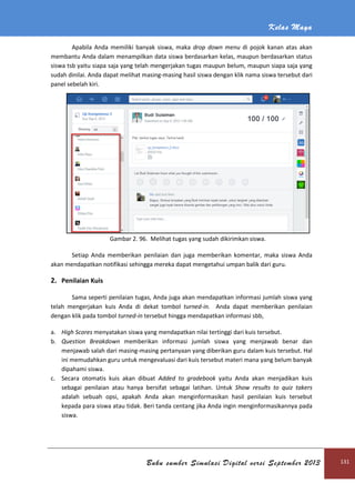 Kelas Maya
Buku sumber Simulasi Digital versi September 2013 131
Apabila Anda memiliki banyak siswa, maka drop down menu di pojok kanan atas akan
membantu Anda dalam menampilkan data siswa berdasarkan kelas, maupun berdasarkan status
siswa tsb yaitu siapa saja yang telah mengerjakan tugas maupun belum, maupun siapa saja yang
sudah dinilai. Anda dapat melihat masing-masing hasil siswa dengan klik nama siswa tersebut dari
panel sebelah kiri.
Gambar 2. 96. Melihat tugas yang sudah dikirimkan siswa.
Setiap Anda memberikan penilaian dan juga memberikan komentar, maka siswa Anda
akan mendapatkan notifikasi sehingga mereka dapat mengetahui umpan balik dari guru.
2. Penilaian Kuis
Sama seperti penilaian tugas, Anda juga akan mendapatkan informasi jumlah siswa yang
telah mengerjakan kuis Anda di dekat tombol turned-in. Anda dapat memberikan penilaian
dengan klik pada tombol turned-in tersebut hingga mendapatkan informasi sbb,
a. High Scores menyatakan siswa yang mendapatkan nilai tertinggi dari kuis tersebut.
b. Question Breakdown memberikan informasi jumlah siswa yang menjawab benar dan
menjawab salah dari masing-masing pertanyaan yang diberikan guru dalam kuis tersebut. Hal
ini memudahkan guru untuk mengevaluasi dari kuis tersebut materi mana yang belum banyak
dipahami siswa.
c. Secara otomatis kuis akan dibuat Added to gradebook yaitu Anda akan menjadikan kuis
sebagai penilaian atau hanya bersifat sebagai latihan. Untuk Show results to quiz takers
adalah sebuah opsi, apakah Anda akan menginformasikan hasil penilaian kuis tersebut
kepada para siswa atau tidak. Beri tanda centang jika Anda ingin menginformasikannya pada
siswa.
 