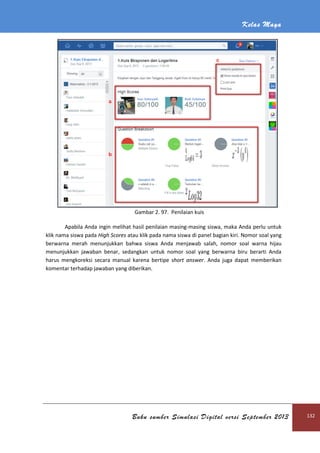 Kelas Maya
Buku sumber Simulasi Digital versi September 2013 132
Gambar 2. 97. Penilaian kuis
Apabila Anda ingin melihat hasil penilaian masing-masing siswa, maka Anda perlu untuk
klik nama siswa pada High Scores atau klik pada nama siswa di panel bagian kiri. Nomor soal yang
berwarna merah menunjukkan bahwa siswa Anda menjawab salah, nomor soal warna hijau
menunjukkan jawaban benar, sedangkan untuk nomor soal yang berwarna biru berarti Anda
harus mengkoreksi secara manual karena bertipe short answer. Anda juga dapat memberikan
komentar terhadap jawaban yang diberikan.
 