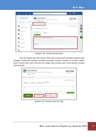 Kelas Maya
Buku sumber Simulasi Digital versi September 2013 133
Gambar 2. 98. Penilaian dan komentar
Pada soal dengan tipe short answer, Anda secara manual perlu membaca jawaban siswa
sekaligus memberikan penilaian terhadap pertanyaan tersebut. Setelah itu tentukan apakah
benar (correct) atau salah (incorrect) dan jangan lupa tentukan porsi untuk jawaban tersebut
(Partial Credit).
Gambar 2. 99. Penilaian Tipe True False
 