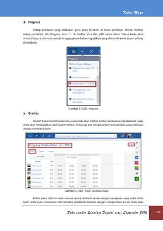 Kelas Maya
Buku sumber Simulasi Digital versi September 2013 134
3. Progress
Setiap penilaian yang dilakukan guru akan terekam di buku penilaian. Untuk melihat
rekap penilaian, klik Progress ikon di toolbar atas dan pilih nama kelas. Nama kelas akan
muncul secara otomatis sesuai dengan penambahan tugas/kuis yang dimasukkan ke rapor online/
Gradebook.
Gambar 2. 100. Progress
a. Grades
Setelah Anda memilih kelas mana yang Anda akan melihat lembar penilaiannya (gradebook), maka
Anda akan mendapatkan tabel seperti berikut. Anda juga bisa mengeluarkan hasil penilaian yang anda buat
dengan menekan Export.
Gambar 2. 101. Tabel penilaian siswa
Kolom pada tabel ini akan muncul secara otomatis sesuai dengan penugasan yang sudah Anda
buat. Anda dapat melakukan edit terhadap gradebook tersebut dengan mengarahkan kursor Anda pada
 