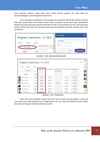 Kelas Maya
Buku sumber Simulasi Digital versi September 2013 135
judul kuis/tugas tersebut, hingga Anda dapat melihat kembali jawaban dari siswa Anda dan
mempertimbangkan untuk mengupdate hasil penilaian.
Anda juga dapat menambahkan nilai yang tidak secara otomatis dikenali oleh edmodo, misalnya
Anda ingin menambahkan nilai partisipasi dalam diskusi di edmodo, ataupun Anda ingin menambahkan
penilaian dari hasil tatap muka yang Anda laksanakan di kelas. Untuk melakukan hal tsb, Anda hanya perlu
memilih tombol New Grade, dan kemudian Anda perlu mendefinisikan judul dan maksimal poin untuk
penilaian tsb.
Gambar 2. 102. Menambahkan Grade
Gambar 2. 103. Grade baru
Maka tabel akan bertambah dengan kolom baru sesuai kriteria yang ditambahkan. Isikan nilai
siswa pada kotak yang disediakan.Untuk mengkompilasi nilai, Guru dapat men-download tabel tersebut
berupa file excel dengan mengklik tombol Export (.CSV).
 