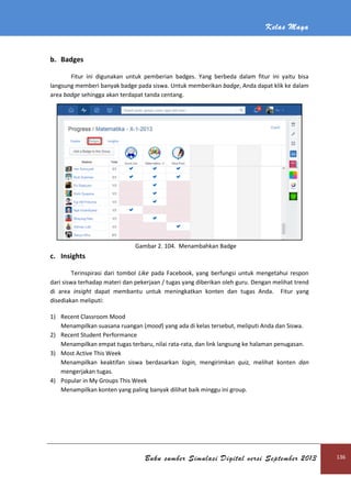 Kelas Maya
Buku sumber Simulasi Digital versi September 2013 136
b. Badges
Fitur ini digunakan untuk pemberian badges. Yang berbeda dalam fitur ini yaitu bisa
langsung memberi banyak badge pada siswa. Untuk memberikan badge, Anda dapat klik ke dalam
area badge sehingga akan terdapat tanda centang.
Gambar 2. 104. Menambahkan Badge
c. Insights
Terinspirasi dari tombol Like pada Facebook, yang berfungsi untuk mengetahui respon
dari siswa terhadap materi dan pekerjaan / tugas yang diberikan oleh guru. Dengan melihat trend
di area insight dapat membantu untuk meningkatkan konten dan tugas Anda. Fitur yang
disediakan meliputi:
1) Recent Classroom Mood
Menampilkan suasana ruangan (mood) yang ada di kelas tersebut, meliputi Anda dan Siswa.
2) Recent Student Performance
Menampilkan empat tugas terbaru, nilai rata-rata, dan link langsung ke halaman penugasan.
3) Most Active This Week
Menampilkan keaktifan siswa berdasarkan login, mengirimkan quiz, melihat konten dan
mengerjakan tugas.
4) Popular in My Groups This Week
Menampilkan konten yang paling banyak dilihat baik minggu ini group.
 