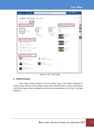 Kelas Maya
Buku sumber Simulasi Digital versi September 2013 137
Gambar 2. 105. Fitur Insight
4. Melihat Penilaian
Untuk dapat melihat penilaian baik kuis maupun tugas, siswa dapat melihatnya di
halaman depan edmodo mereka. Sebagai contoh dalam tampilan berikut ini siswa mendapatkan
nilai 80 untuk tugas mereka, sedangkan untuk kuis mereka mendapatkan nilai 65 dari 5 soal yang
disediakan.
 