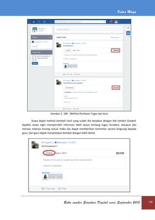 Kelas Maya
Buku sumber Simulasi Digital versi September 2013 138
Gambar 2. 106. Melihat Penilaian Tugas dan Kuis
Siswa dapat melihat kembali hasil yang sudah dia kerjakan dengan klik tombol Graded.
Apabila siswa ingin memperoleh informasi lebih lanjut tentang tugas tersebut, ataupun jika
merasa nilainya kurang sesuai maka dia dapat memberikan komentar secara langsung kepada
guru, dan guru dapat menjelaskan kembali dengan lebih detail.
 