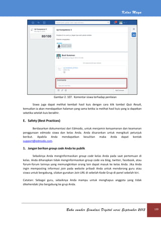 Kelas Maya
Buku sumber Simulasi Digital versi September 2013 139
Gambar 2. 107. Komentar siswa terhadap penilaian
Siswa juga dapat melihat kembali hasil kuis dengan cara klik tombol Quiz Result,
kemudian ia akan mendapatkan halaman yang sama ketika ia melihat hasil kuis yang ia dapatkan
seketika setelah kuis berakhir.
E. Safety (Best Practices)
Berdasarkan dokumentasi dari Edmodo, untuk menjamin kenyamanan dan keamanan
penggunaan edmodo siswa dan kelas Anda. Anda disarankan untuk mengikuti petunjuk
berikut. Apabila Anda mendapatkan kesulitan maka Anda dapat kontak
support@edmodo.com.
1. Jangan berikan group code Anda ke publik
Sebaiknya Anda menginformasikan group code kelas Anda pada saat pertemuan di
kelas. Anda diharapkan tidak menginformasikan group code via blog, twitter, facebook, atau
forum-forum lainnya yang memungkinkan orang lain dapat masuk ke kelas Anda. Jika Anda
ingin memposting informasi join pada website pribadi Anda untuk mendorong guru atau
siswa untuk bergabung, silakan gunakan Join URL di sebelah Kode Grup di panel sebelah kiri.
Catatan: Sebagai guru, sebaiknya Anda mampu untuk menghapus anggota yang tidak
dikehendaki jika bergabung ke grup Anda.
 