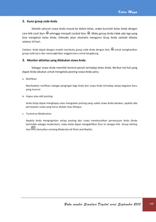 2. Kunci group code Anda
Setelah seluruh siswa Anda masuk ke dalam kelas, maka kuncilah kelas Anda
cara klik Lock ikon sehingga
bisa mengikuti kelas Anda.
selama 14 hari.
Catatan: Anda dapat dengan mudah membuka
group code baru dan memungkinkan anggota baru untuk bergabung.
3. Monitor aktivitas yang dilakukan siswa Anda
Sebagai siswa Anda memiliki kontrol penuh
dapat Anda lakukan untuk mengelola posting siswa Anda yaitu:
a. Notifikasi
Manfaatkan notifikasi sebagai pengingat bagi Anda dan siswa Anda terhadap setiap kegiatan baru
yang muncul.
b. Hapus atau edit posting
Anda tetap dapat menghapus atau mengubah posting yang sudah siswa Anda lakukan, apabila ada
pernyataan siswa yang harus diubah atau dihapus.
c. Turned-on Moderation
Apabila Anda menginginkan setiap posting dari siswa membutuhkan persetujuan Anda (Anda
bertindak sebagai moderator), maka Anda dapat menga
ikon , kemudian centang
Buku sumber Simulasi Digital versi September 2013
Anda
Setelah seluruh siswa Anda masuk ke dalam kelas, maka kuncilah kelas Anda
sehingga menjadi Locked ikon . Maka group Anda
bisa mengikuti kelas Anda. Edmodo akan otomatis mengunci Grup Anda setelah dibuka
Catatan: Anda dapat dengan mudah membuka group code Anda dengan ikon
baru dan memungkinkan anggota baru untuk bergabung.
Monitor aktivitas yang dilakukan siswa Anda
Sebagai siswa Anda memiliki kontrol penuh terhadap kelas Anda. Berikut hal
dapat Anda lakukan untuk mengelola posting siswa Anda yaitu:
anfaatkan notifikasi sebagai pengingat bagi Anda dan siswa Anda terhadap setiap kegiatan baru
ap dapat menghapus atau mengubah posting yang sudah siswa Anda lakukan, apabila ada
pernyataan siswa yang harus diubah atau dihapus.
Apabila Anda menginginkan setiap posting dari siswa membutuhkan persetujuan Anda (Anda
sebagai moderator), maka Anda dapat mengaktifkan fitur ini dengan klik
kemudian centang Moderate all Posts and Replies.
Kelas Maya
Buku sumber Simulasi Digital versi September 2013 140
Setelah seluruh siswa Anda masuk ke dalam kelas, maka kuncilah kelas Anda dengan
aka group Anda tidak ada lagi yang
Edmodo akan otomatis mengunci Grup Anda setelah dibuka
untuk menghasilkan
terhadap kelas Anda. Berikut hal-hal yang
anfaatkan notifikasi sebagai pengingat bagi Anda dan siswa Anda terhadap setiap kegiatan baru
ap dapat menghapus atau mengubah posting yang sudah siswa Anda lakukan, apabila ada
Apabila Anda menginginkan setiap posting dari siswa membutuhkan persetujuan Anda (Anda
ktifkan fitur ini dengan klik Group Setting
 