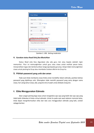 Kelas Maya
Buku sumber Simulasi Digital versi September 2013 141
Gambar 2. 108. Setting moderator
4. Gunakan status Read Only jika dibutuhkan
Status Read only bisa digunakan jika ada guru lain atau kepala sekolah ingin
memonitor. Fitur ini memungkinkan untuk guru atau siswa untuk melihat pesan kelas,
menyerahkan tugas dan berkomunikasi langsung kepada gurunya, tetapi tidak memungkinkan
siswa untuk posting ke Grup atau membalas Catatan dikirim ke Grup itu.
5. Pilihlah password yang unik dan aman
Pada saat Anda membantu siswa Anda untuk mendaftar dalam edmodo, pastikan bahwa
password yang dipilihnya unik. Diharapkan tidak memilih password yang sama dengan nama
siswa, hari ulang tahun siswa, dsb, yang kira-kira mudah untuk ditebak orang lain.
F. Etika Menggunakan Edmodo
Akan sangat penting bagi siswa untuk mengetahui apa saja yang boleh dan apa saja yang
tidak boleh dilakukan di kelas virtual edmodo. Untuk itu pada saat awal sebelum memulai kelas,
Anda dapat menginformasikan etika dan tata cara menggunakan edmodo yang baik, contoh
sebagai berikut:
 