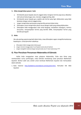 Kelas Maya
Buku sumber Simulasi Digital versi September 2013 142
1. Etika mengirimkan pesan / note
a. Kirimkanlah pesan kepada seluruh anggota kelas mengenai hal-hal yang harus diketahui
oleh seluruh kelas (tugas, kuis, instruksi, tanggal penting, dsb)
b. Kirimkanlah pesan kepada guru apabila ada hal-hal yang ingin didiskusikan yang tidak
berkaitan dengan seluruh anggota kelas
c. Jangan mengirimkan pertanyaan yang bersifat personal dalam kelas
d. Diharapkan untuk mengirimkan pesan sesuai dengan topik yang sedang didiskusikan.
e. Diharapkan tidak menggunakan note untuk bergosip, menjelekan siswa/guru, memicu
kerusuhan, menyampaikan hal-hal yang bersifat SARA, menyampaikan hal-hal yang
bersifat pornografi.
2. Kelas
Jika ada posting yang kurang baik dalam kelas, siswa diharapkan segera menginformasikannya
kepada guru. Untuk penulisan sebaiknya:
a. Diharapkan tidak menggunakan bahasa gaul
b. Jangan menulis menggunakan huruf kapital untuk seluruh kalimat
c. Jangan mengakhiri kalimat dengan banyak tanda seru!!!! dan tanda tanya ????
G. Fitur Penulisan Persamaan Matematika di Edmodo
Ketika Anda mengajarkan mata pelajaran Matematika, Fisika atau Kimia yang
membutuhkan rumus perhitungan, maka Edmodo mendukung untuk penulisan Mathematic
Equation. Berikut salah satu contoh untuk membuat Mathematic Equation dan memasukkan
dalam edmodo.
1. Buka halaman http://webdemo.visionobjects.com/equation.html. Kemudian klik Web
Equation
 