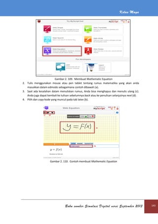 Kelas Maya
Buku sumber Simulasi Digital versi September 2013 143
Gambar 2. 109. Membuat Mathematic Equation
2. Tulis menggunakan mouse atau pen tablet tentang rumus matematika yang akan anda
masukkan dalam edmodo sebagaimana contoh dibawah (a).
3. Saat ada kesalahan dalam menuliskan rumus, Anda bisa menghapus dan menulis ulang (c).
Anda juga dapat kembali ke tulisan sebelumnya back atau ke penulisan selanjutnya next (d).
4. Pilih dan copy kode yang muncul pada tab latex (b).
Gambar 2. 110. Contoh membuat Mathematic Equation
 