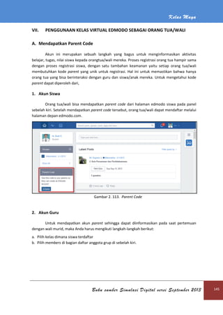 Kelas Maya
Buku sumber Simulasi Digital versi September 2013 145
VII. PENGGUNAAN KELAS VIRTUAL EDMODO SEBAGAI ORANG TUA/WALI
A. Mendapatkan Parent Code
Akun ini merupakan sebuah langkah yang bagus untuk menginformasikan aktivitas
belajar, tugas, nilai siswa kepada orangtua/wali mereka. Proses registrasi orang tua hampir sama
dengan proses registrasi siswa, dengan satu tambahan keamanan yaitu setiap orang tua/wali
membutuhkan kode parent yang unik untuk registrasi. Hal ini untuk memastikan bahwa hanya
orang tua yang bisa berinteraksi dengan guru dan siswa/anak mereka. Untuk mengetahui kode
parent dapat diperoleh dari,
1. Akun Siswa
Orang tua/wali bisa mendapatkan parent code dari halaman edmodo siswa pada panel
sebelah kiri. Setelah mendapatkan parent code tersebut, orang tua/wali dapat mendaftar melalui
halaman depan edmodo.com.
Gambar 2. 113. Parent Code
2. Akun Guru
Untuk mendapatkan akun parent sehingga dapat diinformasikan pada saat pertemuan
dengan wali murid, maka Anda harus mengikuti langkah-langkah berikut:
a. Pilih kelas dimana siswa terdaftar
b. Pilih members di bagian daftar anggota grup di sebelah kiri.
 