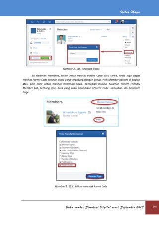 Kelas Maya
Buku sumber Simulasi Digital versi September 2013 146
Gambar 2. 114. Manage Siswa
Di halaman members, selain Anda melihat Parent Code satu siswa, Anda juga dapat
melihat Parent Code seluruh siswa yang tergabung dengan group. Pilih Member options di bagian
atas, pilih print untuk melihat informasi siswa. Kemudian muncul halaman Printer Friendly
Member List, centang jenis data yang akan dibutuhkan (Parent Code) kemudian klik Generate
Page.
Gambar 2. 115. Pilihan mencetak Parent Code
 