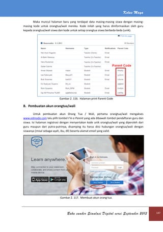 Kelas Maya
Buku sumber Simulasi Digital versi September 2013 147
Maka muncul halaman baru yang terdapat data masing-masing siswa dengan masing-
masing kode untuk orangtua/wali mereka. Kode inilah yang harus diinformasikan oleh guru
kepada orangtua/wali siswa dan kode untuk setiap orangtua siswa berbeda-beda (unik).
Gambar 2. 116. Halaman print Parent Code
B. Pembuatan akun orangtua/wali
Untuk pembuatan akun Orang Tua / Wali, pertama orangtua/wali mengakses
www.edmodo.com lalu pilih tombol I’m a Parent yang ada dibawah tombol pendaftaran guru dan
siswa. Isi halaman registrasi dengan menyertakan kode unik orangtua/wali yang diperoleh dari
guru maupun dari putra-putrinya, disamping itu harus diisi hubungan orangtua/wali dengan
siswanya (misal sebagai ayah, ibu, dll) beserta alamat email yang valid.
Gambar 2. 117. Membuat akun orang tua.
 