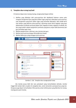 Kelas Maya
Buku sumber Simulasi Digital versi September 2013 148
C. Tampilan akun orang tua/wali
Di halaman depan akun masing-masing, orangtua/wali dapat melihat:
1. Aktifitas yang dilakukan oleh putra-putrinya dari dashboard halaman utama yaitu
mengenai Assignment Due yang berisi daftar tugas yang harus dikerjakan putra-putrinya,
Late Assignment yang berisi daftar tugas yang terlambat dikerjakan, New Grade berisi
nilai terbaru yang diterima putra-putrinya, Upcoming events berisi kegiatan yang akan
dilaksanakan di sekolah termasuk jadwal ujian, kegiatan di kelas, kegiatan di sekolah, dll,
dan yang terakhir adalah Assignment comments yang berisi umpan balik (komentar) dari
guru terhadap tugas siswa.
2. Melihat pengumuman, informasi, atau instruksi dari guru
3. Melihat putra-putrinya dengan klik profile dan Grades.
4. Melihat daftar guru yang mengajar putra-putrinya.
Gambar 2. 118. Tampilan akun orangtua/wali siswa
Jika mereka punya lebih dari satu putra/putri yang memanfaatkan edmodo, mereka
tinggal klik tombol Add a student di navigation bar, untuk memonitor putra/putrinya yang lain.
Orang tua juga dapat memanfaatkan Filter post by untuk melihat pesan yang diberikan ke masing-
masing putra-putri mereka.
 