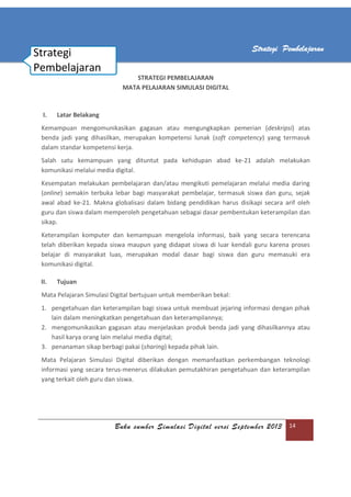 Buku sumber Simulasi Digital versi September 2013 14
Strategi Pembelajaran
STRATEGI PEMBELAJARAN
MATA PELAJARAN SIMULASI DIGITAL
I. Latar Belakang
Kemampuan mengomunikasikan gagasan atau mengungkapkan pemerian (deskripsi) atas
benda jadi yang dihasilkan, merupakan kompetensi lunak (soft competency) yang termasuk
dalam standar kompetensi kerja.
Salah satu kemampuan yang dituntut pada kehidupan abad ke-21 adalah melakukan
komunikasi melalui media digital.
Kesempatan melakukan pembelajaran dan/atau mengikuti pemelajaran melalui media daring
(online) semakin terbuka lebar bagi masyarakat pembelajar, termasuk siswa dan guru, sejak
awal abad ke-21. Makna globalisasi dalam bidang pendidikan harus disikapi secara arif oleh
guru dan siswa dalam memperoleh pengetahuan sebagai dasar pembentukan keterampilan dan
sikap.
Keterampilan komputer dan kemampuan mengelola informasi, baik yang secara terencana
telah diberikan kepada siswa maupun yang didapat siswa di luar kendali guru karena proses
belajar di masyarakat luas, merupakan modal dasar bagi siswa dan guru memasuki era
komunikasi digital.
II. Tujuan
Mata Pelajaran Simulasi Digital bertujuan untuk memberikan bekal:
1. pengetahuan dan keterampilan bagi siswa untuk membuat jejaring informasi dengan pihak
lain dalam meningkatkan pengetahuan dan keterampilannya;
2. mengomunikasikan gagasan atau menjelaskan produk benda jadi yang dihasilkannya atau
hasil karya orang lain melalui media digital;
3. penanaman sikap berbagi pakai (sharing) kepada pihak lain.
Mata Pelajaran Simulasi Digital diberikan dengan memanfaatkan perkembangan teknologi
informasi yang secara terus-menerus dilakukan pemutakhiran pengetahuan dan keterampilan
yang terkait oleh guru dan siswa.
Strategi
Pembelajaran
 
