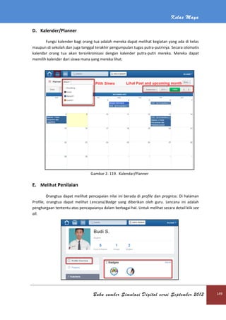 Kelas Maya
Buku sumber Simulasi Digital versi September 2013 149
D. Kalender/Planner
Fungsi kalender bagi orang tua adalah mereka dapat melihat kegiatan yang ada di kelas
maupun di sekolah dan juga tanggal terakhir pengumpulan tugas putra-putrinya. Secara otomatis
kalendar orang tua akan tersinkronisasi dengan kalender putra-putri mereka. Mereka dapat
memilih kalender dari siswa mana yang mereka lihat.
Gambar 2. 119. Kalendar/Planner
E. Melihat Penilaian
Orangtua dapat melihat pencapaian nilai ini berada di profile dan progress. Di halaman
Profile, orangtua dapat melihat Lencana/Badge yang diberikan oleh guru. Lencana ini adalah
penghargaan tententu atas pencapaianya dalam berbagai hal. Untuk melihat secara detail klik see
all.
 